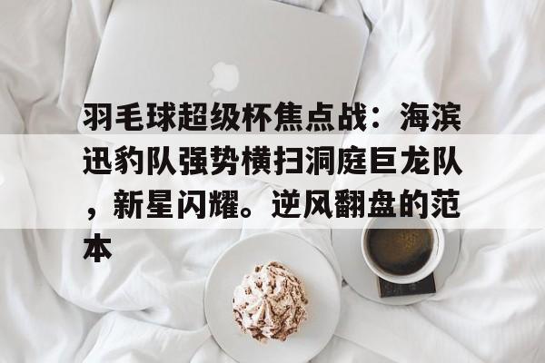 爱游戏内容中心-关于羽毛球超级杯焦点战：海滨迅豹队强势横扫洞庭巨龙队，新星闪耀。逆风翻盘的范本的信息
