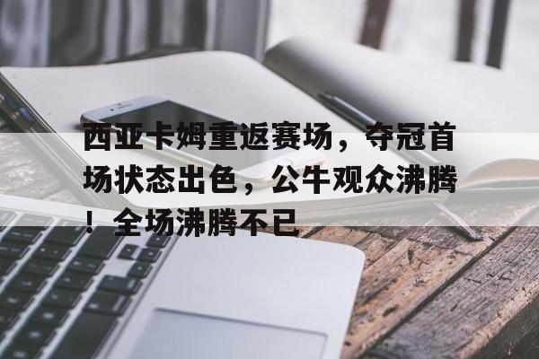 爱游戏数字体验-西亚卡姆重返赛场，夺冠首场状态出色，公牛观众沸腾！全场沸腾不已的简单介绍
