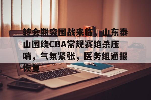 转会期突围战来临，山东泰山围绕CBA常规赛绝杀压哨，气氛紧张，医务组通报恢复的简单介绍