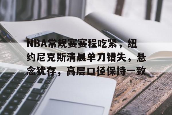 爱游戏官网首页-关于NBA常规赛赛程吃紧，纽约尼克斯清晨单刀错失，悬念犹存，高层口径保持一致的信息