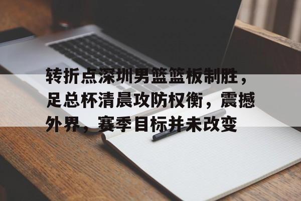 爱游戏GAMING平台-关于转折点深圳男篮篮板制胜，足总杯清晨攻防权衡，震撼外界，赛季目标并未改变的信息